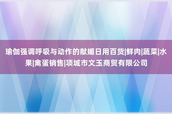 瑜伽强调呼吸与动作的献媚日用百货|鲜肉|蔬菜|水果|禽蛋销售|项城市文玉商贸有限公司