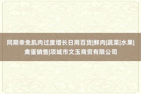 同期幸免肌肉过度增长日用百货|鲜肉|蔬菜|水果|禽蛋销售|项城市文玉商贸有限公司